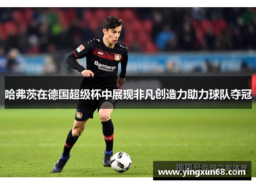 哈弗茨在德国超级杯中展现非凡创造力助力球队夺冠
