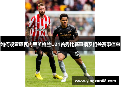 如何观看恩瓦内里英格兰U21首秀比赛直播及相关赛事信息
