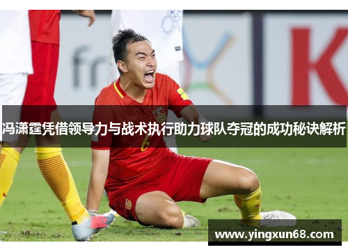 冯潇霆凭借领导力与战术执行助力球队夺冠的成功秘诀解析