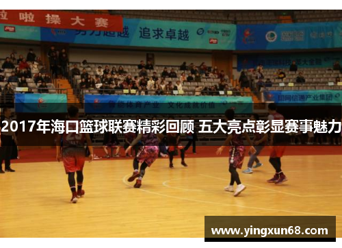 2017年海口篮球联赛精彩回顾 五大亮点彰显赛事魅力