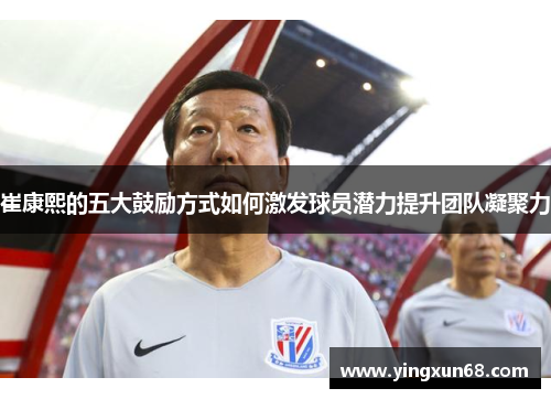 崔康熙的五大鼓励方式如何激发球员潜力提升团队凝聚力
