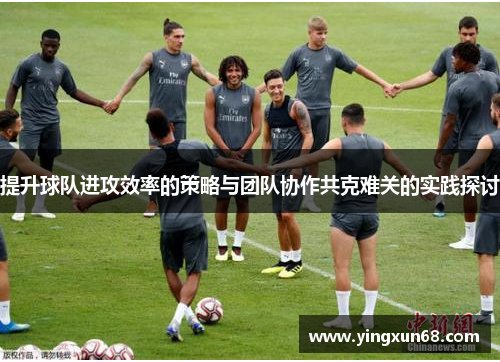 提升球队进攻效率的策略与团队协作共克难关的实践探讨