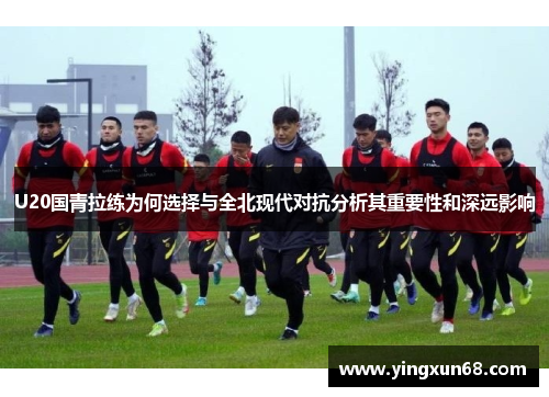 U20国青拉练为何选择与全北现代对抗分析其重要性和深远影响