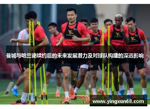 曼城与哈兰德续约后的未来发展潜力及对球队构建的深远影响