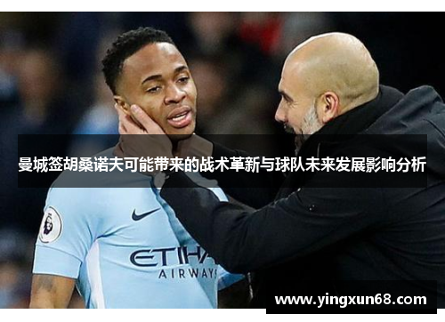 曼城签胡桑诺夫可能带来的战术革新与球队未来发展影响分析