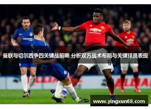 曼联与切尔西争四关键战前瞻 分析双方战术布局与关键球员表现