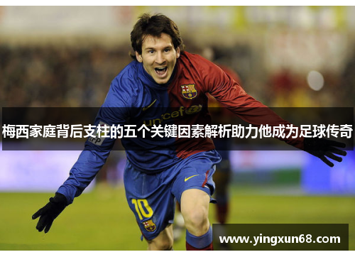 梅西家庭背后支柱的五个关键因素解析助力他成为足球传奇