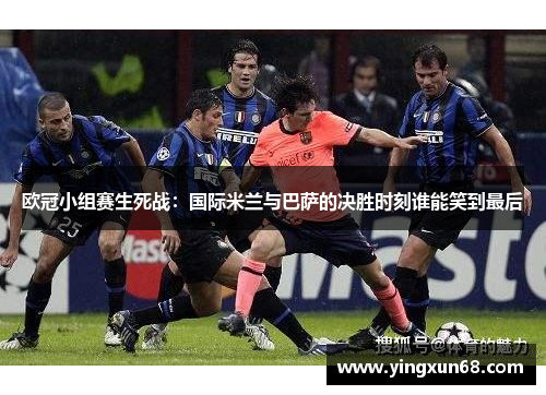 欧冠小组赛生死战：国际米兰与巴萨的决胜时刻谁能笑到最后