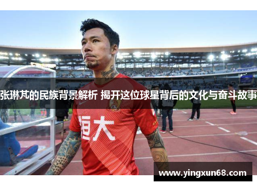 张琳芃的民族背景解析 揭开这位球星背后的文化与奋斗故事