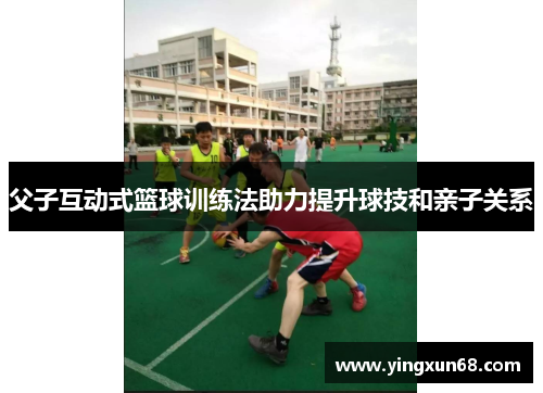 父子互动式篮球训练法助力提升球技和亲子关系