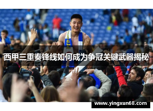 西甲三重奏锋线如何成为争冠关键武器揭秘