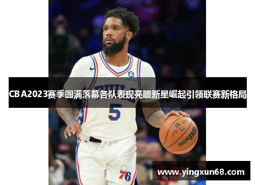 CBA2023赛季圆满落幕各队表现亮眼新星崛起引领联赛新格局