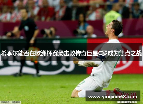 希季尔能否在欧洲杯赛场击败传奇巨星C罗成为焦点之战