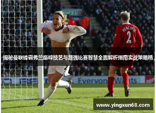揭秘曼联锋霸弗兰巅峰技艺与超强比赛智慧全面解析指南实战策略精