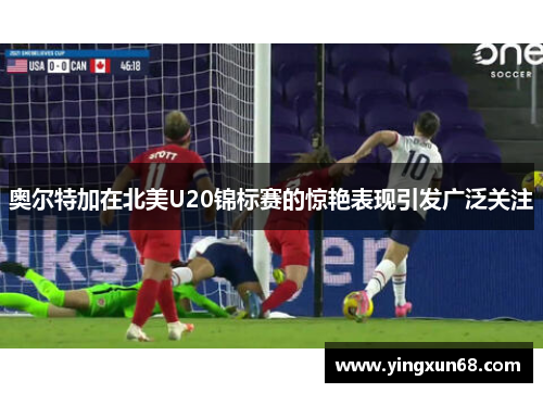 奥尔特加在北美U20锦标赛的惊艳表现引发广泛关注
