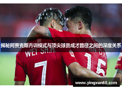 揭秘阿贾克斯青训模式与顶尖球员成才路径之间的深度关系